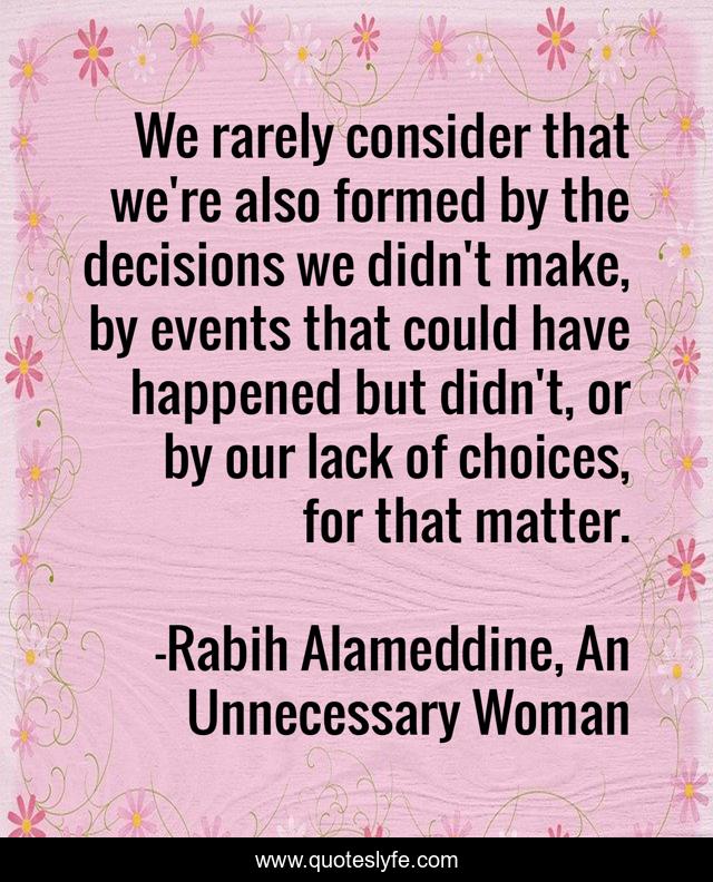 We rarely consider that we're also formed by the decisions we didn't make, by events that could have happened but didn't, or by our lack of choices, for that matter.