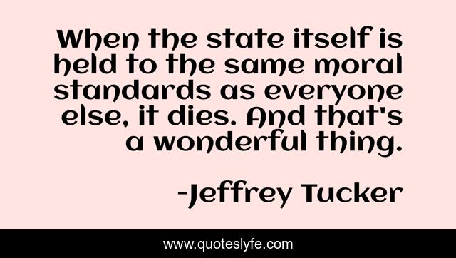 When the state itself is held to the same moral standards as everyone else, it dies. And that's a wonderful thing.