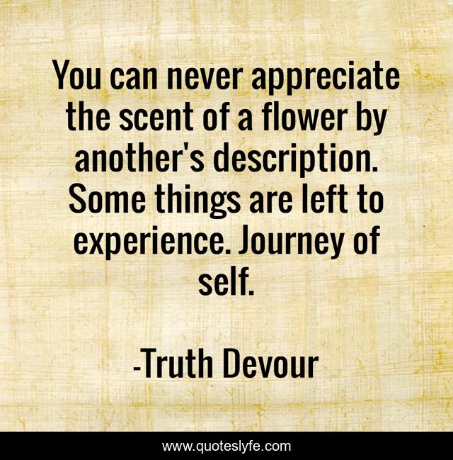 You can never appreciate the scent of a flower by another's description. Some things are left to experience. Journey of self.
