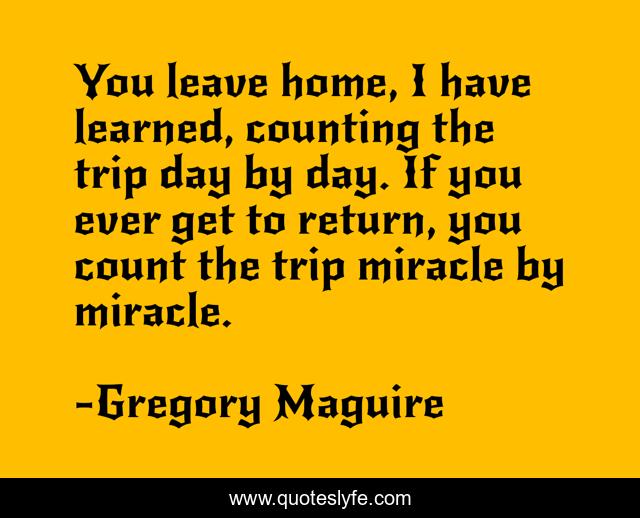 You leave home, I have learned, counting the trip day by day. If you ever get to return, you count the trip miracle by miracle.