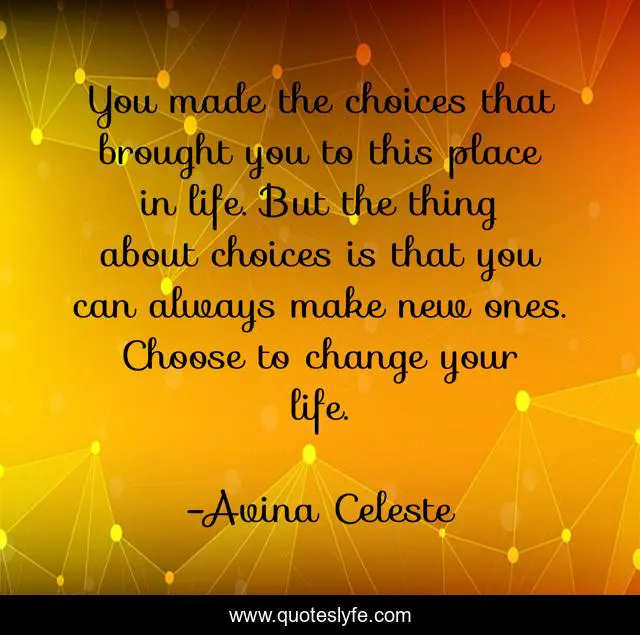 You made the choices that brought you to this place in life. But the thing about choices is that you can always make new ones. Choose to change your life.