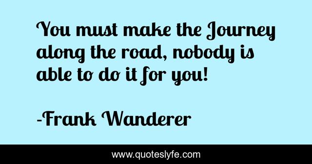 You must make the Journey along the road, nobody is able to do it for you!
