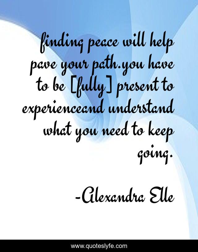 finding peace will help pave your path.you have to be [fully] present to experienceand understand what you need to keep going.