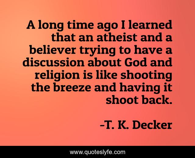A long time ago I learned that an atheist and a believer trying to have a discussion about God and religion is like shooting the breeze and having it shoot back.