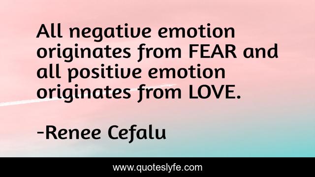 All negative emotion originates from FEAR and all positive emotion originates from LOVE.