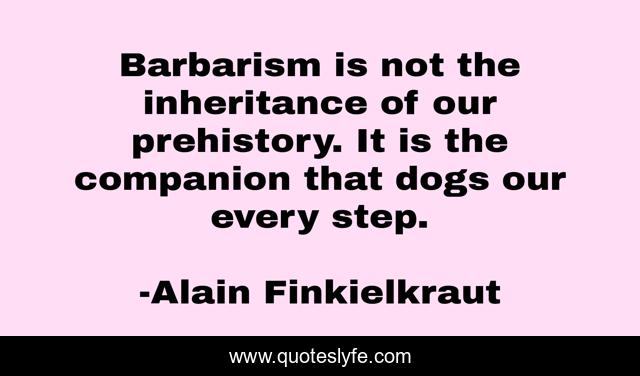 Barbarism is not the inheritance of our prehistory. It is the companion that dogs our every step.