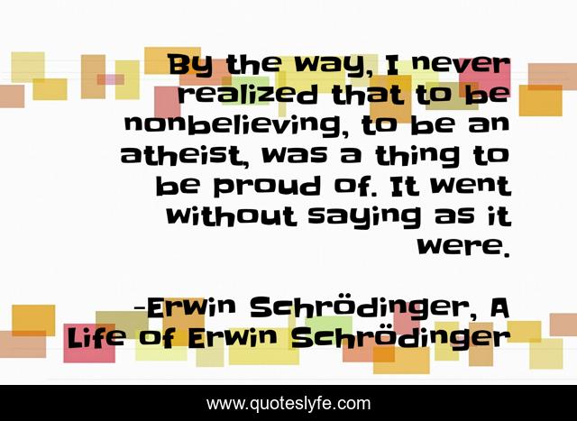 By the way, I never realized that to be nonbelieving, to be an atheist, was a thing to be proud of. It went without saying as it were.