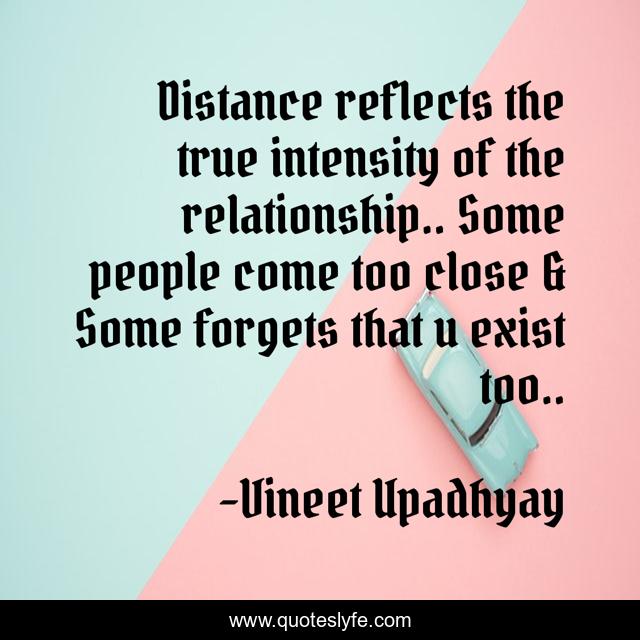 Distance reflects the true intensity of the relationship.. Some people come too close & Some forgets that u exist too..