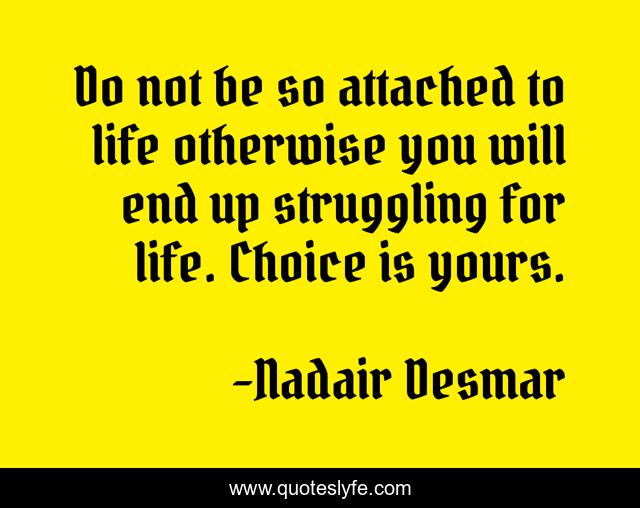 Do not be so attached to life otherwise you will end up struggling for life. Choice is yours.