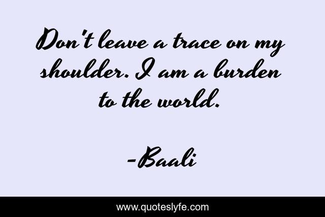 Don't leave a trace on my shoulder. I am a burden to the world.
