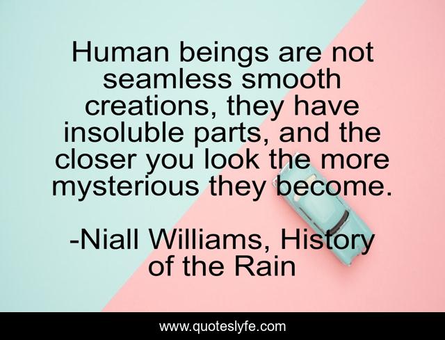 Human beings are not seamless smooth creations, they have insoluble parts, and the closer you look the more mysterious they become.