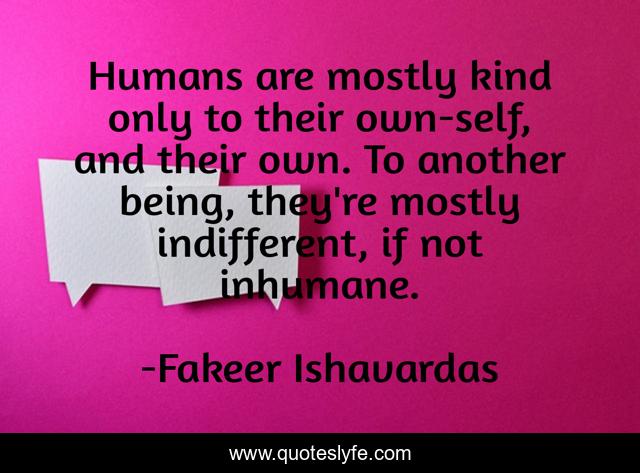 Humans are mostly kind only to their own-self, and their own. To another being, they're mostly indifferent, if not inhumane.