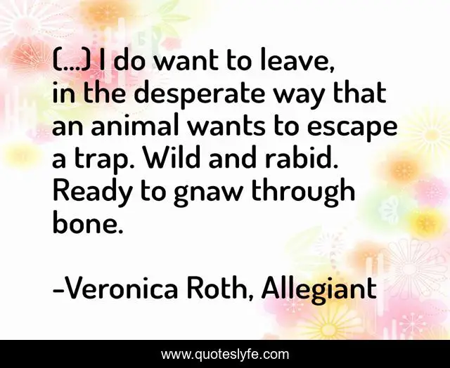 (...) I do want to leave, in the desperate way that an animal wants to escape a trap. Wild and rabid. Ready to gnaw through bone.