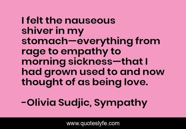 I felt the nauseous shiver in my stomach—everything from rage to empathy to morning sickness—that I had grown used to and now thought of as being love.