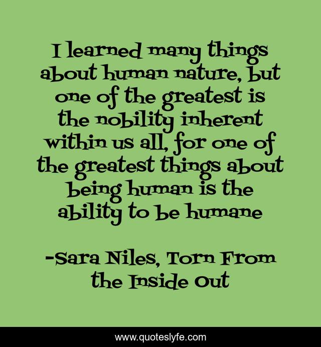 I learned many things about human nature, but one of the greatest is the nobility inherent within us all, for one of the greatest things about being human is the ability to be humane