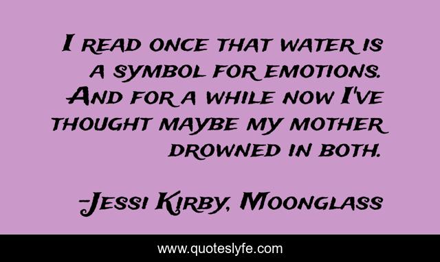 I read once that water is a symbol for emotions. And for a while now I've thought maybe my mother drowned in both.