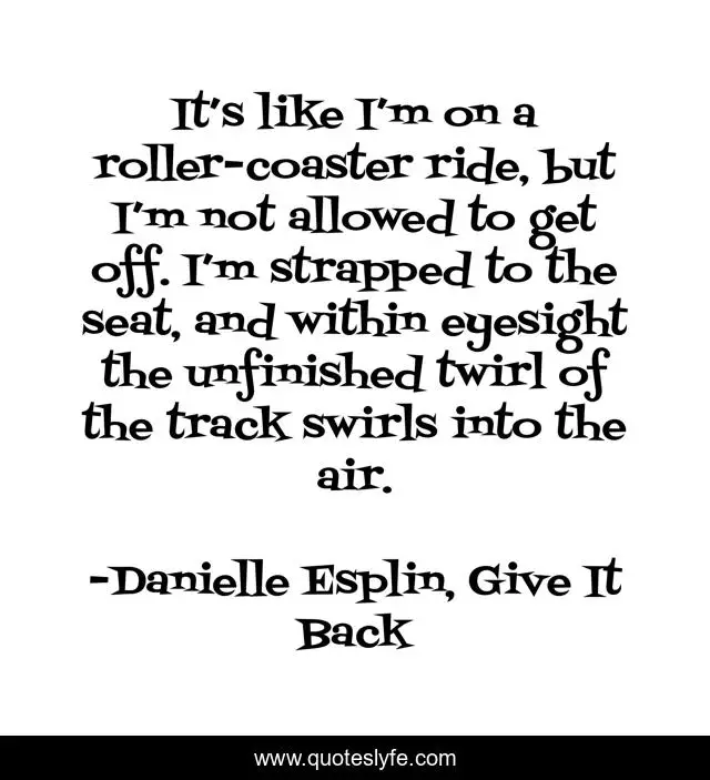 It’s like I’m on a roller-coaster ride, but I’m not allowed to get off. I’m strapped to the seat, and within eyesight the unfinished twirl of the track swirls into the air.