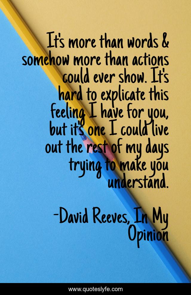 It's more than words & somehow more than actions could ever show. It's hard to explicate this feeling I have for you, but it's one I could live out the rest of my days trying to make you understand.