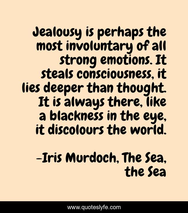 Jealousy is perhaps the most involuntary of all strong emotions. It steals consciousness, it lies deeper than thought. It is always there, like a blackness in the eye, it discolours the world.