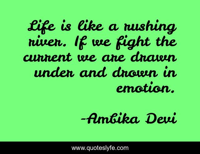Life is like a rushing river. If we fight the current we are drawn under and drown in emotion.
