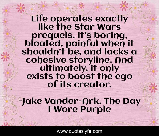 Life operates exactly like the Star Wars prequels. It’s boring, bloated, painful when it shouldn’t be, and lacks a cohesive storyline. And ultimately, it only exists to boost the ego of its creator.