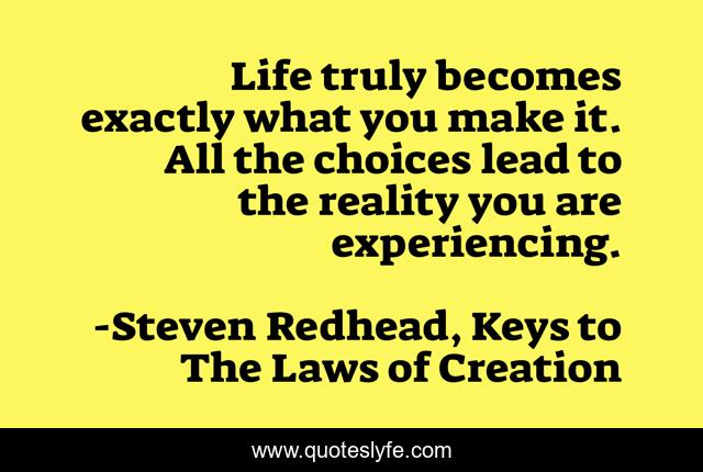 Life truly becomes exactly what you make it. All the choices lead to the reality you are experiencing.
