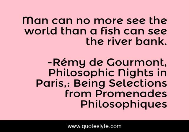 Man can no more see the world than a fish can see the river bank.