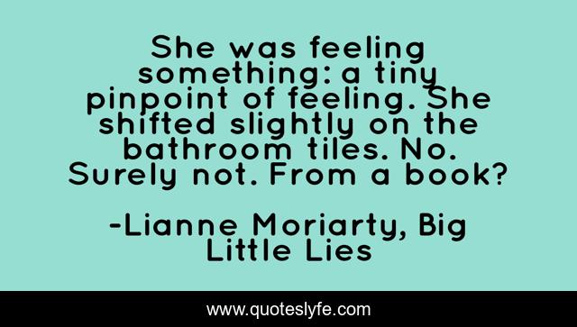 She was feeling something: a tiny pinpoint of feeling. She shifted slightly on the bathroom tiles. No. Surely not. From a book?