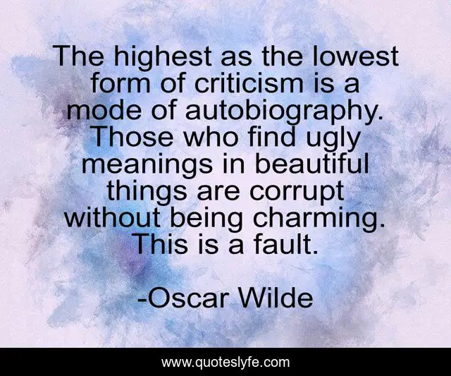 The highest as the lowest form of criticism is a mode of autobiography. Those who find ugly meanings in beautiful things are corrupt without being charming. This is a fault.
