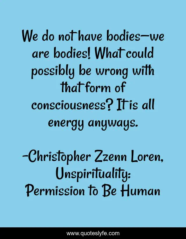 We do not have bodies—we are bodies! What could possibly be wrong with that form of consciousness? It is all energy anyways.
