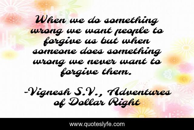 When we do something wrong we want people to forgive us but when someone does something wrong we never want to forgive them.