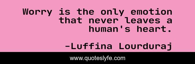 Worry is the only emotion that never leaves a human's heart.