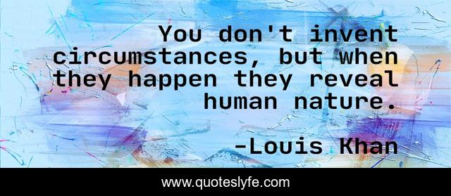 You don't invent circumstances, but when they happen they reveal human nature.