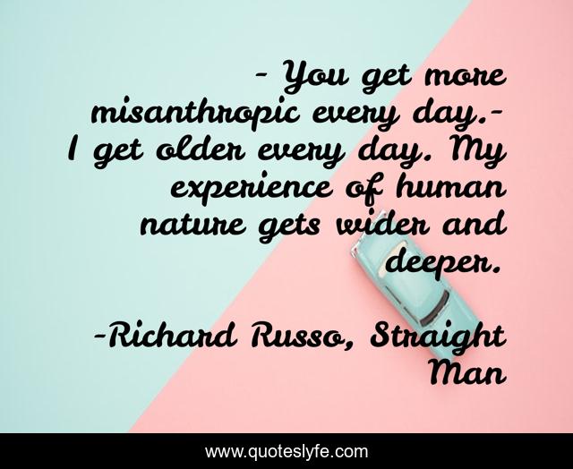 - You get more misanthropic every day.- I get older every day. My experience of human nature gets wider and deeper.