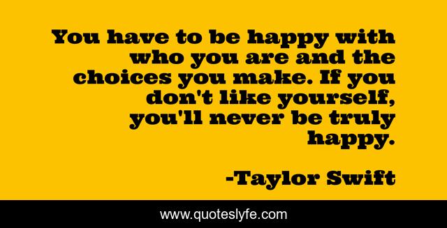 You have to be happy with who you are and the choices you make. If you don't like yourself, you'll never be truly happy.