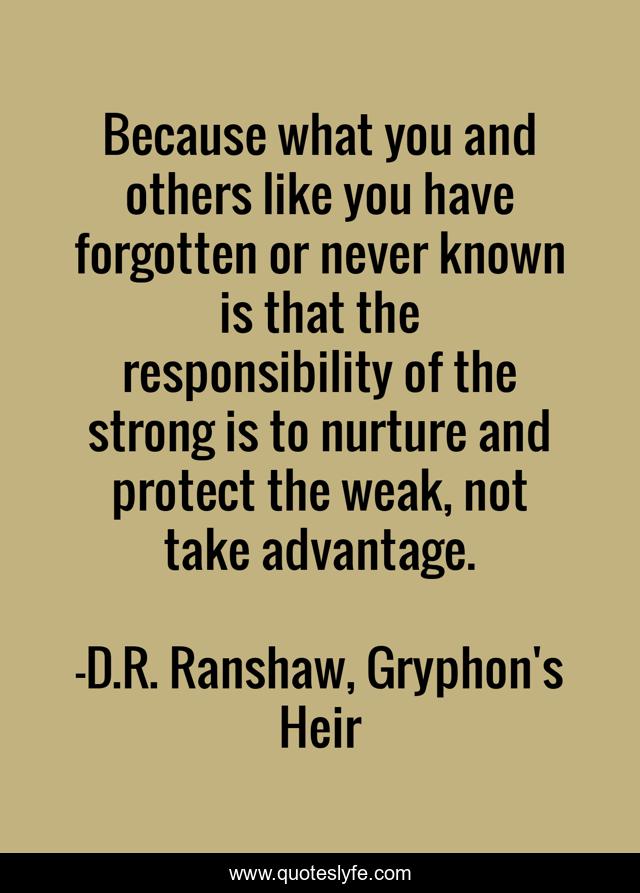Because what you and others like you have forgotten or never known is that the responsibility of the strong is to nurture and protect the weak, not take advantage.