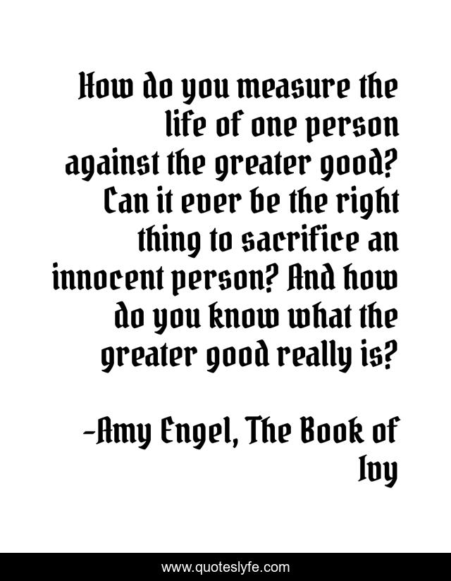 How do you measure the life of one person against the greater good? Can it ever be the right thing to sacrifice an innocent person? And how do you know what the greater good really is?