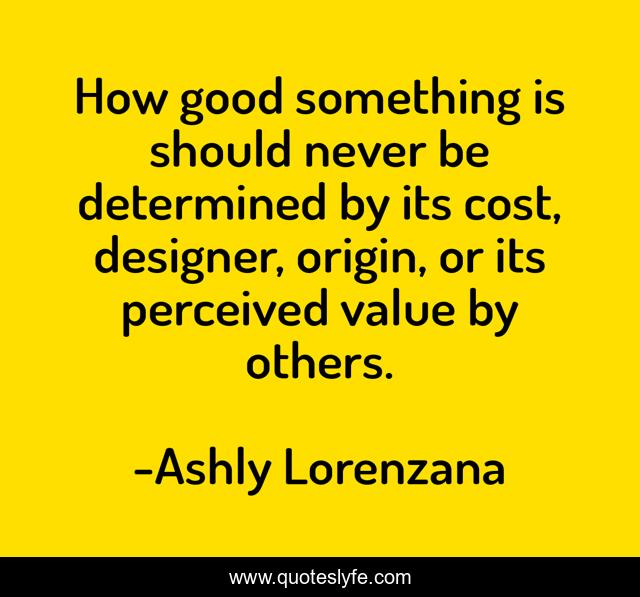 How good something is should never be determined by its cost, designer, origin, or its perceived value by others.