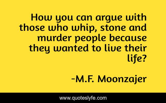 How you can argue with those who whip, stone and murder people because they wanted to live their life?