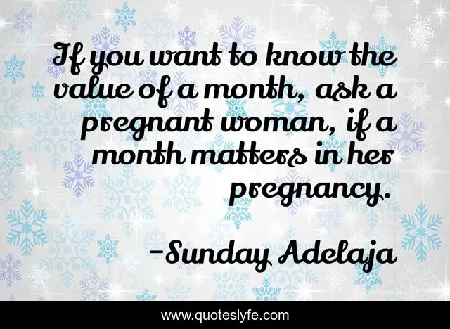 If you want to know the value of a month, ask a pregnant woman, if a month matters in her pregnancy.