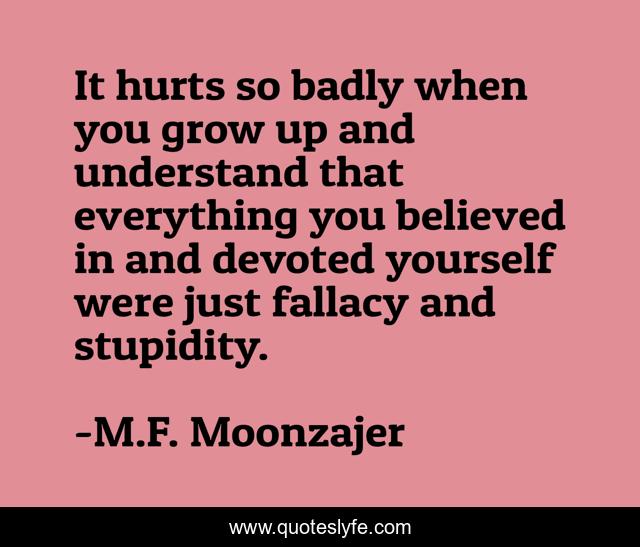 It hurts so badly when you grow up and understand that everything you believed in and devoted yourself were just fallacy and stupidity.