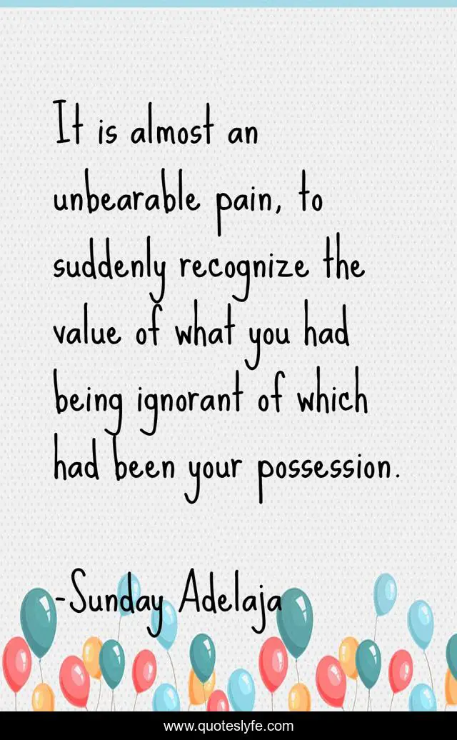 It is almost an unbearable pain, to suddenly recognize the value of what you had being ignorant of which had been your possession.