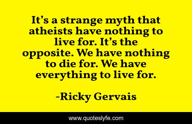 It’s a strange myth that atheists have nothing to live for. It’s the opposite. We have nothing to die for. We have everything to live for.