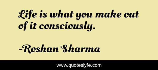 Life is what you make out of it consciously.
