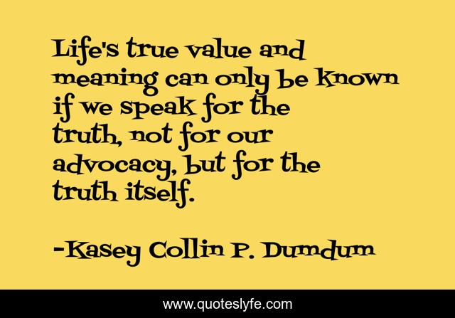 Life's true value and meaning can only be known if we speak for the truth, not for our advocacy, but for the truth itself.
