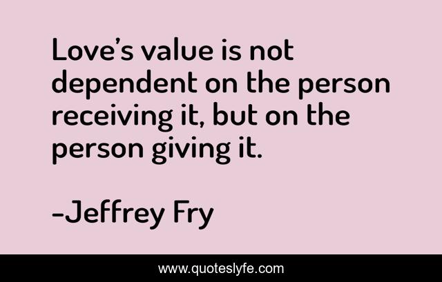 Love’s value is not dependent on the person receiving it, but on the person giving it.
