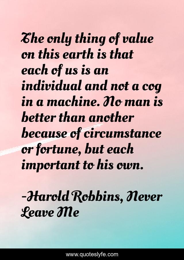 The only thing of value on this earth is that each of us is an individual and not a cog in a machine. No man is better than another because of circumstance or fortune, but each important to his own.