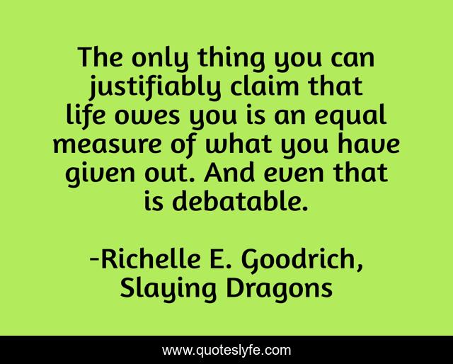 The only thing you can justifiably claim that life owes you is an equal measure of what you have given out. And even that is debatable.