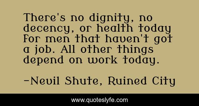 There's no dignity, no decency, or health today for men that haven't got a job. All other things depend on work today.