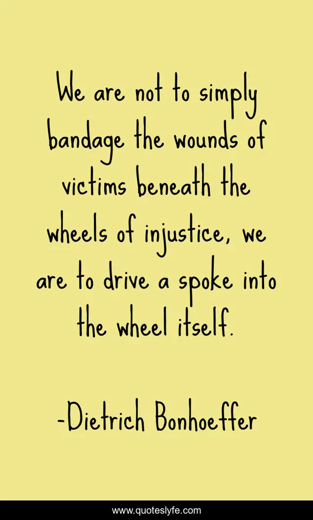 We are not to simply bandage the wounds of victims beneath the wheels of injustice, we are to drive a spoke into the wheel itself.